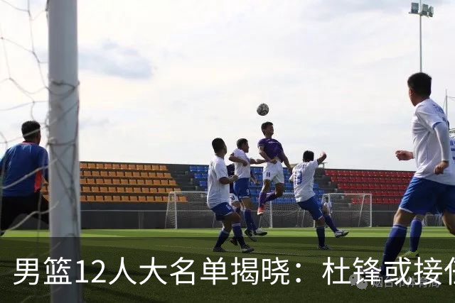 男篮12人大名单揭晓：杜锋或接任郭士强，赵继伟带伤出战生死战
