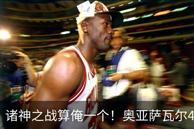 诸神之战算俺一个！奥亚萨瓦尔4球1助入局 斗牛新高？